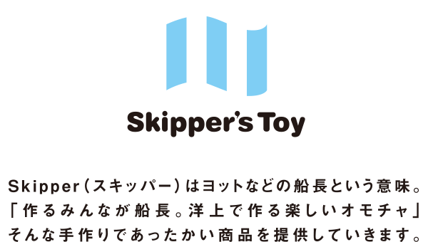 Skipper's Toy　Skipper（スキッパー）はヨットなどの船長という意味。「作るみんなが船長。洋上で作る楽しいオモチャ」そんな手作りであったかい商品を提供していきます。